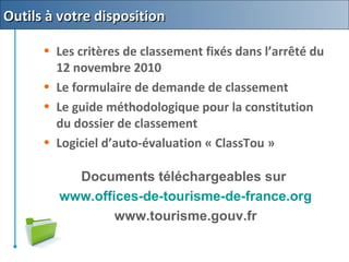 • Les critères de classement fixés dans l’arrêté du
12 novembre 2010
• Le formulaire de demande de classement
• Le guide méthodologique pour la constitution
du dossier de classement
• Logiciel d’auto-évaluation « ClassTou »
Documents téléchargeables sur
www.offices-de-tourisme-de-france.org
www.tourisme.gouv.fr
Outils à votre dispositionOutils à votre disposition
 