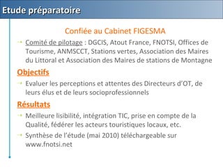 Confiée au Cabinet FIGESMA
 Comité de pilotage : DGCIS, Atout France, FNOTSI, Offices de
Tourisme, ANMSCCT, Stations vertes, Association des Maires
du Littoral et Association des Maires de stations de Montagne
Objectifs
 Evaluer les perceptions et attentes des Directeurs d’OT, de
leurs élus et de leurs socioprofessionnels
Résultats
 Meilleure lisibilité, intégration TIC, prise en compte de la
Qualité, fédérer les acteurs touristiques locaux, etc.
 Synthèse de l’étude (mai 2010) téléchargeable sur
www.fnotsi.net
Etude préparatoireEtude préparatoire
 