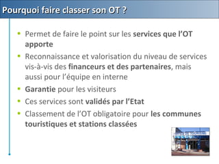 • Permet de faire le point sur les services que l’OT
apporte
• Reconnaissance et valorisation du niveau de services
vis-à-vis des financeurs et des partenaires, mais
aussi pour l’équipe en interne
• Garantie pour les visiteurs
• Ces services sont validés par l’Etat
• Classement de l’OT obligatoire pour les communes
touristiques et stations classées
Pourquoi faire classer son OT ?Pourquoi faire classer son OT ?
 