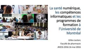 La santé numérique,
les compétences
informatiques et les
programmes de
formation à
l’Université de
Montréal
Gilles Leclerc
Faculté de pharmacie
JRIESS 2016 16 mai 2016
 