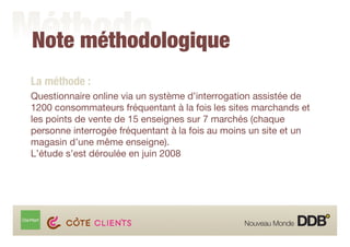 Note méthodologique
La méthode :
Questionnaire online via un système d’interrogation assistée de
1200 consommateurs fréquentant à la fois les sites marchands et
les points de vente de 15 enseignes sur 7 marchés (chaque
personne interrogée fréquentant à la fois au moins un site et un
magasin d’une même enseigne).
L’étude s’est déroulée en juin 2008
 