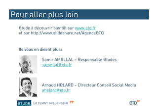 Pour aller plus loin
  Etude à découvrir bientôt sur www.eto.fr
  et sur http://www.slideshare.net/AgenceETO


  Ils vous en disent plus:

               Samir AMELLAL – Responsable Etudes
               samellal@eto.fr



               Arnaud HELARD – Directeur Conseil Social Media
               ahelard@eto.fr

          LE CLIENT INFLUENCEUR
 