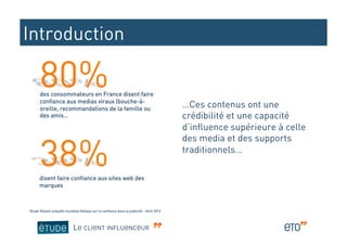 Introduction

      des consommateurs en France disent faire
      confiance aux medias viraux (bouche-à-
      oreille, recommandations de la famille ou
                                                                                         …Ces contenus ont une
      des amis…                                                                          crédibilité et une capacité
                                                                                         d’influence supérieure à celle
                                                                                         des media et des supports
                                                                                         traditionnels…

      disent faire confiance aux sites web des
      marques



Etude Nielsen enquête mondiale Nielsen sur la confiance dans la publicité – Avril 2012




                            LE CLIENT INFLUENCEUR
 