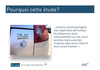 Pourquoi cette étude?


                             …certains clients partagent
                             leur expérience de marque.
                             Ils influencent ainsi,
                             consciemment ou non, leurs
                             proches mais aussi des
                             inconnus dans leurs choix et
                             leurs actes d’achat. »




     LE CLIENT INFLUENCEUR
 
