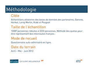 Méthodologie
 Cible
 Echantillons aléatoires des bases de données des partenaires, Danone,
 Henkel, Leroy Merlin, Kiabi et Peugeot

 Taille de l’échantillon
 10087 personnes réduites à 3233 personnes. Méthode des quotas pour
 être représentatif des internautes français.

 Mode de recueil
 Questionnaire auto-administré en ligne.

 Date du terrain
 Avril – Mai - Juin 2012



         LE CLIENT INFLUENCEUR
 
