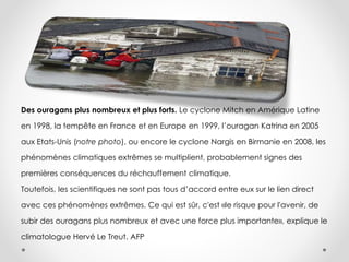 Des ouragans plus nombreux et plus forts. Le cyclone Mitch en Amérique Latine
en 1998, la tempête en France et en Europe en 1999, l’ouragan Katrina en 2005
aux Etats-Unis (notre photo), ou encore le cyclone Nargis en Birmanie en 2008, les
phénomènes climatiques extrêmes se multiplient, probablement signes des
premières conséquences du réchauffement climatique.
Toutefois, les scientifiques ne sont pas tous d’accord entre eux sur le lien direct
avec ces phénomènes extrêmes. Ce qui est sûr, c'est «le risque pour l'avenir, de
subir des ouragans plus nombreux et avec une force plus importante», explique le
climatologue Hervé Le Treut. AFP
 