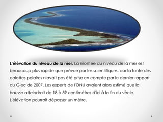 L’élévation du niveau de la mer. La montée du niveau de la mer est
beaucoup plus rapide que prévue par les scientifiques, car la fonte des
calottes polaires n'avait pas été prise en compte par le dernier rapport
du Giec de 2007. Les experts de l'ONU avaient alors estimé que la
hausse atteindrait de 18 à 59 centimètres d'ici à la fin du siècle.
L'élévation pourrait dépasser un mètre.
 