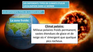 LES DIFFERENTS TYPES DE CLIMATS ETLEUR
LOCALISATION DANS LE MONDE
LES DIFFERENTS TYPES DE CLIMATS SONT :
La zone froide:
Climat polaire:
Milieux polaires froids permanent,
vastes étendues de glace et de
neige où n' émergent que quelque
pics rocheux.
 