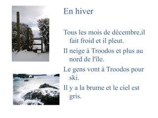 En hiverTous les mois de décembre,il  fait froid et il pleut. Il neige à Troodos et plus au nord de l'île.Le gens vont à Troodos pour ski.Il y a la brume et le cielestgris.