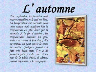 L’ automneEn  septembre les journéessontencore ensoillées et le cielest bleu. La temperature estnormale pour cettesaison, maisquelquesfois la temperature est plus haut que la normale. A la fin d’octobre , les témperaturesbaissent un peu, mais a la centre il fait doux. En novembre, on peutsentir la rosée du matin. Quelquesjournéesil fait trés beau maisil y a de journéesqu’il y a du vent et un peu de la pluie. Mais, le climat, permet excursions à la campagne.