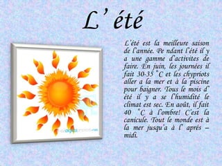 L’ étéL’étéest la meilleuresaison de l’année. Pendantl’étéil y a unegammed’activites de faire. En juin, les journéesil fait 30-35  ͦC et les chypriotsaller a la mer et à la piscine pour baigner. Tous le mois d’ étéil y a se l’humidité le climatest sec. En août, il fait 40  ͦC à l’ombre! C’est la canicule. Tout le monde est à la merjusqu’a à l’ aprés – midi.  