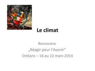 Le climat
Rencontre
„Réagir pour l‘Avenir“
Orléans – 16 au 22 mars 2014
 