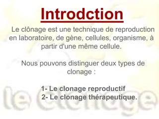 Introdction
Le clônage est une technique de reproduction
en laboratoire, de gène, cellules, organisme, à
partir d'une même cellule.
Nous pouvons distinguer deux types de
clonage :
1- Le clonage reproductif
2- Le clonage thérapeutique.
 