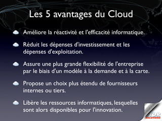 Les 5 avantages du Cloud
Améliore la réactivité et l'efﬁcacité informatique.

Réduit les dépenses d'investissement et les
dépenses d'exploitation.

Assure une plus grande ﬂexibilité de l'entreprise
par le biais d'un modèle à la demande et à la carte.

Propose un choix plus étendu de fournisseurs
internes ou tiers.

Libère les ressources informatiques, lesquelles
sont alors disponibles pour l'innovation.
 