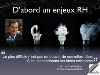 D’abord un enjeux RH




“
Le plus difficile n’est pas de trouver de nouvelles idées
               C’est d’abandonner les idées existantes
                                   Luc de Brabandère
                                  Directeur Associé du BCG
                                                             ”
 