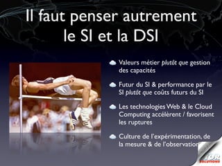 Il faut penser autrement
       le SI et la DSI
             Valeurs métier plutôt que gestion
             des capacités

             Futur du SI & performance par le
             SI plutôt que coûts futurs du SI

             Les technologies Web & le Cloud
             Computing accélèrent / favorisent
             les ruptures

             Culture de l’expérimentation, de
             la mesure & de l’observation
 