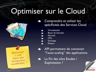 Optimiser sur le Cloud
               Comprendre et utiliser les
               spéciﬁcités des Services Cloud
                 Virtualisation
                 Bases de données
                 Sécurité
                 CPU
                 Stockage
                 Réseau

               API permettant de concevoir
 Optimiser     ‘‘l’auto-scaling’’ des applications
   c’est
  faire des    La Fin des silos Etudes /
 économies !
im médiates    Exploitation ?
 
