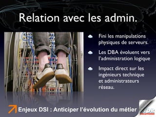 Relation avec les admin.
                                  Fini les manipulations
                                  physiques de serveurs.
                                  Les DBA évoluent vers
                                  l’administration logique
                                  Impact direct sur les
                                  ingénieurs technique
                                  et administrateurs
                                  réseau.



ä   Enjeux DSI : Anticiper l’évolution du métier
 