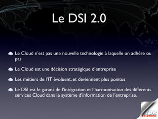 Le DSI 2.0

Le Cloud n’est pas une nouvelle technologie à laquelle on adhère ou
pas

Le Cloud est une décision stratégique d’entreprise

Les métiers de l’IT évoluent, et deviennent plus pointus

Le DSI est le garant de l’intégration et l’harmonisation des différents
services Cloud dans le système d’information de l’entreprise.
 