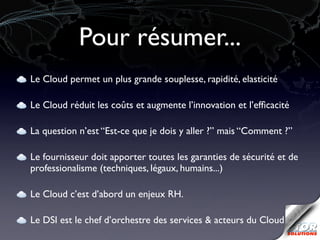 Pour résumer...
Le Cloud permet un plus grande souplesse, rapidité, elasticité

Le Cloud réduit les coûts et augmente l’innovation et l’efﬁcacité

La question n’est “Est-ce que je dois y aller ?” mais “Comment ?”

Le fournisseur doit apporter toutes les garanties de sécurité et de
professionalisme (techniques, légaux, humains...)

Le Cloud c’est d’abord un enjeux RH.

Le DSI est le chef d’orchestre des services & acteurs du Cloud
 