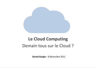 Le Cloud Computing
Demain tous sur le Cloud ?

     Daniel Gergès – 8 Novembre 2011
 