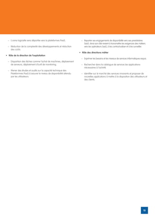 –	 L’usine logicielle sera déportée vers la plateformes PaaS.         –	 Reporter ses engagements de disponibilité vers ses prestataires
                                                                           SaaS. Ainsi son rôle revient à transmettre les exigences des métiers
  –	 Réduction de la complexité des développements et réduction            vers les opérateurs SaaS, à les contractualiser et à les surveiller.
     des coûts.
                                                                      •	 Rôle des directions métier
•	 Rôle de la direction de l’exploitation
                                                                        –	 Exprimer les besoins et les niveaux de services informatiques requis.
  –	 Disparition des tâches comme l’achat de machines, déploiement
     de serveurs, déploiement d’outil de monitoring.                    –	 Rechercher dans le catalogue de services les applications
                                                                           nécessaires à l’activité.
  –	 Mener des études et audits sur la capacité technique des
     Plateforrmes PaaS à assurer le niveau de disponibilité attendu     –	 Identifier sur le marché des services innovants et proposer de
     par les utilisateurs.                                                 nouvelles applications à mettre à la disposition des utilisateurs et
                                                                           des clients.




                                                                                                                                            13
 