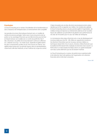 Conclusion                                                                  L’Open Innovation est une des clés de la reconnaissance de la valeur
Le Cloud Computing est un vecteur d’accélération de la transformation et    ajoutée que la DSI va apporter aux métiers. De manière plus globale,
de la croissance de l’entreprise dans un environnement ultra-compétitif.    le Cloud Computing assure une plus grande agilité à l’organisation, de
                                                                            meilleurs temps de réponse aux évènements externes et de nouvelles
Les grandes structures informatiques évoluent vers un modèle de             façons de collaborer qui permettront de générer de la performance et
centres de services partagés. Notre vision à plus long terme doit se        de créer de l’innovation pour le cœur de métier de l’entreprise.
porter sur les avantages financiers qu’une telle structure pourrait tirer
en faisant évoluer son modèle vers un centre de profit (Run the IT          La connaissance des enjeux financiers est un axe de développement
like a Business). Les petites structures devraient continuer à effectuer    incontournable pour les DSI. Afin d’être en capacité de convaincre
du « selective sourcing » en mode Cloud ; élasticité et agilité restant     les directions financières que de nouveaux services métiers ou
les deux composantes qu’elles ont du mal à fournir en interne. Leur         techniques doivent être mis en œuvre, d’autres critères financiers que
agilité propre passe par une grande rigueur dans la standardisation,        le traditionnel ROI doivent être maitrisés et actionnés à bon escient. Le
notamment celle des interfaces, et leur maîtrise de ce type de contrat.     ROTA (return on total assets) et le ROCE (return on capital employed)
                                                                            sont deux autres éléments que les DSI doivent maitriser.

                                                                            Le Cloud Computing est un vecteur de performance opérationnelle
                                                                            et de réduction des coûts globaux de l’organisation et la direction
                                                                            financière doit en être bien consciente.

                                                                                                                                            Source: IBM




  14
 