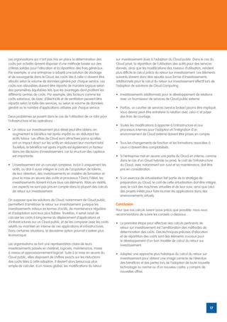 Les organisations qui n’ont pas mis en place la détermination des           sur investissement dues à l’adoption du Cloud public. Dans le cas du
coûts par activités doivent disposer d’une méthode basée sur des            Cloud privé, la répartition de l’utilisation des actifs pour des services
critères solides pour l’allocation et la répartition des frais généraux.    donnés, ainsi que les modifications des niveaux d’utilisation, rendent
Par exemple, si une entreprise a adopté une solution de stockage            plus difficile le calcul précis du retour sur investissement. Les éléments
et de sauvegarde dans le Cloud, les coûts liés à celle-ci doivent être      suivants doivent donc être ajoutés sous forme d’investissements
alloués selon le volume de données généré par chaque service. Les           additionnels pour le calcul du retour sur investissement effectif lors de
coûts non allouables doivent être répartis de manière logique selon         l’adoption de solutions de Cloud Computing :
des paramètres équitables tels que les avantages dont profitent les
différents centres de coûts. Par exemple, des facteurs comme les            •	 Investissements additionnels pour le développement de relations
coûts salariaux, de loyer, d’électricité et de ventilation peuvent être        avec un fournisseur de services de Cloud public externe.
répartis selon la taille des services, ou selon le volume de données
généré ou le nombre d’applications utilisées par chaque service.            •	 Parfois, un courtier de services (service broker) pourra être impliqué.
                                                                               Vous devrez peut-être entretenir la relation avec celui-ci et payer
Deux problèmes se posent dans le cas de l’utilisation de ce ratio pour         des frais de courtage.
l’infrastructure et les opérations :
                                                                            •	 Toutes les modifications à apporter à l’infrastructure et aux
•	 Un retour sur investissement plus élevé peut être obtenu en                 processus internes pour l’adoption et l’intégration d’un
   augmentant le bénéfice net après impôts ou en réduisant les                 environnement de Cloud externe doivent être prises en compte.
   actifs totaux. Les offres de Cloud sont attractives parce qu’elles
   ont un impact direct sur les actifs en réduisant leur montant total.     •	 Tous les changements de fonction et les formations associées à
   Toutefois, le bénéfice net après impôts est également un facteur            ceux-ci doivent être comptabilisés.
   dans les décisions d’investissement, car la structure des capitaux
   est importante.                                                          •	 Si l’entreprise met en œuvre une partie du Cloud en interne, comme
                                                                               dans le cas d’un Cloud hybride ou privé, le coût de l’infrastructure
•	 L’investissement est un concept complexe. Inclut-il uniquement les          du Cloud, avec notamment son suivi et sa maintenance, doit être
   actifs, ou doit-il aussi intégrer le coût de l’acquisition de talents,      pris en considération.
   de leur rétention, des investissements en matière de formation et
   pour la mise en œuvre des outils et processus ? Dans l’idéal, les        •	 Si un exercice de virtualisation fait partie de la stratégie de
   investissements doivent inclure tous ces éléments. Mais en réalité,         préparation au Cloud, le coût de cette virtualisation doit être intégré,
   ces aspects ne sont pas pris en compte dans la plupart des calculs          avec le coût des machines virtuelles et de leur suivi, ainsi que celui
   de retour sur investissement.                                               des projets initiés pour faire tourner les applications dans des
                                                                               environnements virtuels.
On suppose que les solutions de Cloud, notamment de Cloud public,
permettent d’améliorer le retour sur investissement, puisque les            Conclusion
investissements initiaux en termes d’actifs, de maintenance régulière       Pour que vos calculs soient aussi précis que possible, nous vous
et d‘adaptation sont tous plus faibles. Toutefois, il serait avisé de       recommandons de suivre les conseils ci-dessous :
calculer les coûts à long terme du déplacement d’applications et
d’infrastructures sur un Cloud public, et de les comparer avec les coûts    •	 La première étape pour effectuer des calculs pertinents de
relatifs au maintien en interne de ces applications et infrastructures.        retour sur investissement est l’amélioration des méthodes de
Dans certaines situations, la deuxième option pourrait s’avérer plus           détermination des coûts. Des techniques précises d’allocation
économique.                                                                    et de répartition des coûts sont des éléments cruciaux pour
                                                                               le développement d’un bon modèle de calcul du retour sur
Les organisations se font une représentation claire de leurs                   investissement.
investissements passés en matériel, logiciels, maintenance, mises
à niveau et approvisionnement logiciel. Suite à la mise en œuvre du         •	 Adoptez une approche plus holistique du calcul du retour sur
Cloud public, elles disposent de chiffres exacts sur les réductions            investissement pour obtenir une image correcte de l’étendue
des coûts liées à cette adoption. Il devient alors beaucoup plus               des bénéfices et des pertes lors de l’adoption de toute nouvelle
simple de calculer, à un niveau global, les modifications du retour            technologie ou norme ou d’un nouveau cadre, y compris de
                                                                               nouvelles offres.




                                                                                                                                                  17
 