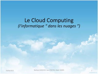 Le Cloud Computing
             (l'informatique “ dans les nuages ”)




23/03/2012            Barbara SANCHEZ, Sara FREITAS, Ralph WARD   1
 