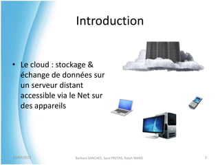 Introduction


• Le cloud : stockage &
  échange de données sur
  un serveur distant
  accessible via le Net sur
  des appareils




23/03/2012        Barbara SANCHEZ, Sara FREITAS, Ralph WARD   2
 