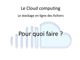 Le Cloud computing
Le stockage en ligne des fichiers
Pour quoi faire ?
 