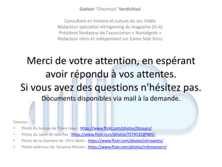 Merci de votre attention, en espérant
avoir répondu à vos attentes.
Si vous avez des questions n'hésitez pas.
Documents disponibles via mail à la demande.
Sources :
• Photo du bureau de Travis Isaac : https://www.flickr.com/photos/tbisaacs/
• Photo du salon de Jess Pac : https://www.flickr.com/photos/7174132@N05/
• Photo de la chambre de Chris Waits : https://www.flickr.com/photos/chriswaits/
• Photo extérieur de Susanne Nilsson : https://www.flickr.com/photos/infomastern/
Gaëtan "Chezmoa" Verdichizzi
Consultant en histoire et culture du Jeu Vidéo
Rédacteur spécialisé rétrogaming du magazine [Gi:k]
Président fondateur de l'association « Nostalgeek »
Rédacteur rétro et indépendant sur Game Side Story
 