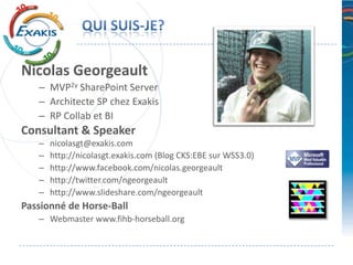 Nicolas Georgeault
   – MVP2y SharePoint Server
   – Architecte SP chez Exakis
   – RP Collab et BI
Consultant & Speaker
   –   nicolasgt@exakis.com
   –   http://nicolasgt.exakis.com (Blog CKS:EBE sur WSS3.0)
   –   http://www.facebook.com/nicolas.georgeault
   –   http://twitter.com/ngeorgeault
   –   http://www.slideshare.com/ngeorgeault
Passionné de Horse-Ball
   – Webmaster www.fihb-horseball.org
 