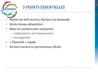 • Notion de Self-service, Service à la demande
• Accès réseau ubiquitaire
• Mise en commun des ressources
   – Indépendance de l’emplacement
   – Homogénéité
• « Élasticité » rapide
• Service mesuré en permanence (SLAs)
 
