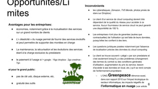 Opportunités/Li
mites
Avantages pour les entreprises:
★ économies, notamment grâce à la mutualisation des services
sur un grand nombre de clients
★ L'« élasticité » du nuage permet de fournir des services évolutifs
et peut permettre de supporter des montées en charge
★ La maintenance, la sécurisation et les évolutions des services
étant à la charge exclusive du prestataire
★ le paiement à l’usage si > google : 15go dropbox : 2go onedrive :
7go
et pour le grand public:
★ pas de clé usb, disque externe, etc…
★ gratuité des outils
Inconvénients
★ les cyberattaques, (Amazon, TV5 Monde, photos privés de
stars sur Dropbox)
★ Le client d'un service de cloud computing devient très
dépendant de la qualité du réseau pour accéder à ce
service. Aucun fournisseur de service cloud ne peut garantir
une disponibilité de 100 %
★ Les entreprises n'ont plus de garanties (autres que
contractuelles) de l'utilisation qui est faite de leurs données,
puisqu'elles les confient à des tiers.
★ Les questions juridiques posées notamment par l'absence
de localisation précise des données du cloud computing
★ Le client se trouve souvent « piégé » par son prestataire et
c'est seulement lorsqu'il y a des problèmes (changement
des termes du contrat ou des conditions générales
d'utilisation, augmentation du prix du service, besoin
d'accéder à ses données en local, etc.) qu'il se rend compte
de l'enfermement propriétaire
○ L'ONG Greenpeace dénonce aussi,
dans son rapport 2010 sur l'impact écologique du
secteur informatique, les impacts négatifs de
l'informatique en nuage (voir article
6
 