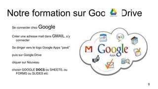 Notre formation sur Google Drive
Se connecter chez Google
Créer une adresse mail dans GMAIL, s’y
connecter
Se diriger vers le logo Google Apps “pavé”
puis sur Google Drive
cliquer sur Nouveau
choisir GOOGLE DOCS ou SHEETS, ou
FORMS ou SLIDES etc
9
 