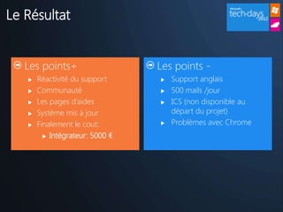 Le Résultat


   Les points+                   Les points -
      Réactivité du support        Support anglais
      Communauté                   500 mails /jour
      Les pages d’aides            ICS (non disponible au
      Système mis à jour            départ du projet)
      Finalement le cout:          Problèmes avec Chrome
          Intégrateur: 5000 €
 