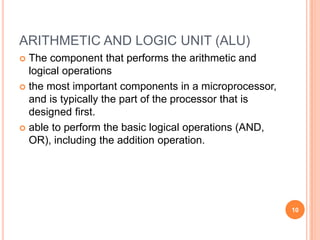 ARITHMETIC AND LOGIC UNIT (ALU)
 The component that performs the arithmetic and
logical operations
 the most important components in a microprocessor,
and is typically the part of the processor that is
designed first.
 able to perform the basic logical operations (AND,
OR), including the addition operation.
10
 