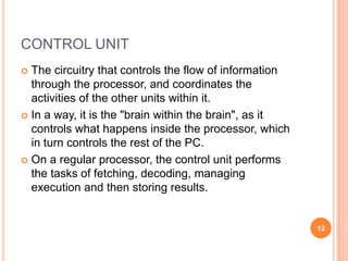 CONTROL UNIT
 The circuitry that controls the flow of information
through the processor, and coordinates the
activities of the other units within it.
 In a way, it is the "brain within the brain", as it
controls what happens inside the processor, which
in turn controls the rest of the PC.
 On a regular processor, the control unit performs
the tasks of fetching, decoding, managing
execution and then storing results.
12
 