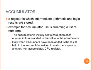 ACCUMULATOR
 a register in which intermediate arithmetic and logic
results are stored.
 example for accumulator use is summing a list of
numbers.
 The accumulator is initially set to zero, then each
number in turn is added to the value in the accumulator.
 Only when all numbers have been added is the result
held in the accumulator written to main memory or to
another, non-accumulator, CPU register.
15
 