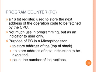 PROGRAM COUNTER (PC)
 a 16 bit register, used to store the next
address of the operation code to be fetched
by the CPU.
 Not much use in programming, but as an
indicator to user only.
 Purpose of PC in a Microprocessor
 to store address of tos (top of stack)
 to store address of next instruction to be
executed.
 count the number of instructions.
18
 