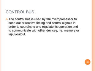 CONTROL BUS
 The control bus is used by the microprocessor to
send out or receive timing and control signals in
order to coordinate and regulate its operation and
to communicate with other devices, i.e. memory or
input/output.
22
 
