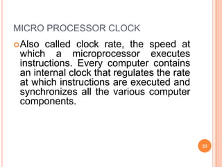 MICRO PROCESSOR CLOCK
Also called clock rate, the speed at
which a microprocessor executes
instructions. Every computer contains
an internal clock that regulates the rate
at which instructions are executed and
synchronizes all the various computer
components.
23
 