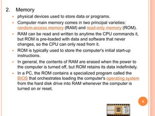 2. Memory
 physical devices used to store data or programs.
 Computer main memory comes in two principal varieties:
random-access memory (RAM) and read-only memory (ROM).
 RAM can be read and written to anytime the CPU commands it,
but ROM is pre-loaded with data and software that never
changes, so the CPU can only read from it.
 ROM is typically used to store the computer's initial start-up
instructions.
 In general, the contents of RAM are erased when the power to
the computer is turned off, but ROM retains its data indefinitely.
 In a PC, the ROM contains a specialized program called the
BIOS that orchestrates loading the computer's operating system
from the hard disk drive into RAM whenever the computer is
turned on or reset.
6
 