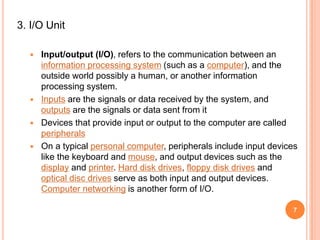 3. I/O Unit
 Input/output (I/O), refers to the communication between an
information processing system (such as a computer), and the
outside world possibly a human, or another information
processing system.
 Inputs are the signals or data received by the system, and
outputs are the signals or data sent from it
 Devices that provide input or output to the computer are called
peripherals
 On a typical personal computer, peripherals include input devices
like the keyboard and mouse, and output devices such as the
display and printer. Hard disk drives, floppy disk drives and
optical disc drives serve as both input and output devices.
Computer networking is another form of I/O.
7
 