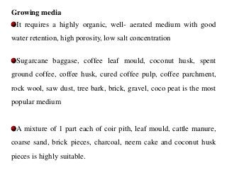 Growing media
It requires a highly organic, well- aerated medium with good
water retention, high porosity, low salt concentration
Sugarcane baggase, coffee leaf mould, coconut husk, spent
ground coffee, coffee husk, cured coffee pulp, coffee parchment,
rock wool, saw dust, tree bark, brick, gravel, coco peat is the most
popular medium
A mixture of 1 part each of coir pith, leaf mould, cattle manure,
coarse sand, brick pieces, charcoal, neem cake and coconut husk
pieces is highly suitable.
 