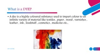 ADD A FOOTER 2
• A dye is a highly coloured substance used to impart colour to an
infinite variety of material like textiles , paper , wood , varnishes ,
leather , ink , foodstuff , cosmetics , medicine etc.,
 