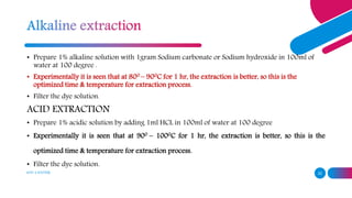 ADD A FOOTER 22
• Prepare 1% alkaline solution with 1gram Sodium carbonate or Sodium hydroxide in 100ml of
water at 100 degree .
• Experimentally it is seen that at 800 – 900C for 1 hr, the extraction is better, so this is the
optimized time & temperature for extraction process.
• Filter the dye solution.
ACID EXTRACTION
• Prepare 1% acidic solution by adding 1ml HCL in 100ml of water at 100 degree
• Experimentally it is seen that at 900 – 1000C for 1 hr, the extraction is better, so this is the
optimized time & temperature for extraction process.
• Filter the dye solution.
 