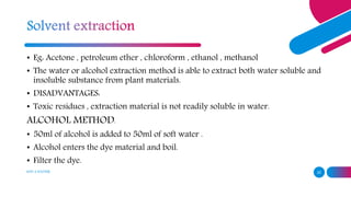 ADD A FOOTER 25
• Eg: Acetone , petroleum ether , chloroform , ethanol , methanol
• The water or alcohol extraction method is able to extract both water soluble and
insoluble substance from plant materials.
• DISADVANTAGES:
• Toxic residues , extraction material is not readily soluble in water.
ALCOHOL METHOD:
• 50ml of alcohol is added to 50ml of soft water .
• Alcohol enters the dye material and boil.
• Filter the dye.
 