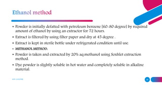 ADD A FOOTER 26
• Powder is initially defatted with petroleum benzene [60-80 degree] by required
amount of ethanol by using an extractor for 72 hours.
• Extract is filtered by using filter paper and dry at 45 degree .
• Extract is kept in sterile bottle under refrigerated condition until use.
• METHANOL METHOD:
• Powder is taken and extracted by 20% aq.methanol using Soxhlet extraction
method.
• Dye powder is slightly soluble in hot water and completely soluble in alkaline
material.
 